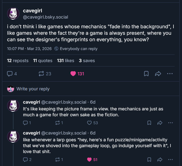 "i don't think i like games whose mechanics 'fade into the background', I like games where the fact they're a game is always present, where you can see the designer's fingerprints on everything, you know?"