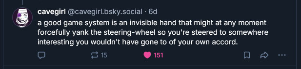another bsky post by Cavegirl: "a good game system is an invisible hand that might at any moment forcefully yank the steering-wheel so you're steered to somewhere interesting you wouldn't have gone to of your own accord."